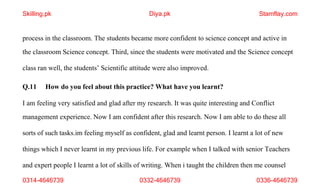 0314-4646739 0332-4646739 0336-4646739
process in the classroom. The students became more confident to science concept and active in
the classroom Science concept. Third, since the students were motivated and the Science concept
class ran well, the students’ Scientific attitude were also improved.
Q.11 How do you feel about this practice? What have you learnt?
I am feeling very satisfied and glad after my research. It was quite interesting and Conflict
management experience. Now I am confident after this research. Now I am able to do these all
sorts of such tasks.im feeling myself as confident, glad and learnt person. I learnt a lot of new
things which I never learnt in my previous life. For example when I talked with senior Teachers
and expert people I learnt a lot of skills of writing. When i taught the children then me counsel
Skilling.pk Diya.pk Stamflay.com
 