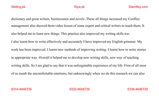 0314-4646739 0332-4646739 0336-4646739
dictionary and great writers, businessmen and novels .These all things increased my Conflict
management also showed them video lesson of some expert and critical writers to teach them. It
also helped me to learn new things. This practice also improved my writing skills too.
I also learnt how to write effectively and accurately I have improved my English grimmer. My
work has been improved. I learnt new methods of improving writing. I learnt how to write stories
in appropriate way. Overall it helped me to develop new writing skills, new way of teaching
writing skills. So I am glad to say that it was unforgettable experience of my life. First of all most
of us numb the uncomfortable emotions, but unknowingly when we do this research we can also
Skilling.pk Diya.pk Stamflay.com
 