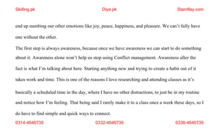 0314-4646739 0332-4646739 0336-4646739
end up numbing our other emotions like joy, peace, happiness, and pleasure. We can’t fully have
one without the other.
The first step is always awareness, because once we have awareness we can start to do something
about it. Awareness alone won’t help us stop using Conflict management. Awareness after the
fact is what I’m talking about here. Starting anything new and trying to create a habit out of it
takes work and time. This is one of the reasons I love researching and attending classes as it’s
basically a scheduled time in the day, where I have no other distractions, to just be in my routine
and notice how I’m feeling. That being said I rarely make it to a class once a week these days, so I
do have to find simple and quick ways to connect.
Skilling.pk Diya.pk Stamflay.com
 