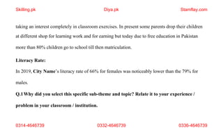 0314-4646739 0332-4646739 0336-4646739
taking an interest completely in classroom exercises. In present some parents drop their children
at different shop for learning work and for earning but today due to free education in Pakistan
more than 80% children go to school till then matriculation.
Literacy Rate:
In 2019, City Name’s literacy rate of 66% for females was noticeably lower than the 79% for
males.
Q.1Why did you select this specific sub-theme and topic? Relate it to your experience /
problem in your classroom / institution.
Skilling.pk Diya.pk Stamflay.com
 