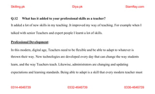 0314-4646739 0332-4646739 0336-4646739
Q.12 What has it added to your professional skills as a teacher?
It added a lot of new skills in my teaching .It improved my way of teaching. For example when I
talked with senior Teachers and expert people I learnt a lot of skills.
Professional Development:
In this modern, digital age, Teachers need to be flexible and be able to adapt to whatever is
thrown their way. New technologies are developed every day that can change the way students
learn, and the way Teachers teach. Likewise, administrators are changing and updating
expectations and learning standards. Being able to adapt is a skill that every modern teacher must
Skilling.pk Diya.pk Stamflay.com
 