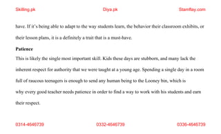 0314-4646739 0332-4646739 0336-4646739
have. If it’s being able to adapt to the way students learn, the behavior their classroom exhibits, or
their lesson plans, it is a definitely a trait that is a must-have.
Patience
This is likely the single most important skill. Kids these days are stubborn, and many lack the
inherent respect for authority that we were taught at a young age. Spending a single day in a room
full of raucous teenagers is enough to send any human being to the Looney bin, which is
why every good teacher needs patience in order to find a way to work with his students and earn
their respect.
Skilling.pk Diya.pk Stamflay.com
 