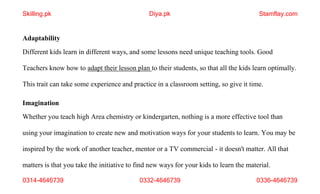 0314-4646739 0332-4646739 0336-4646739
Adaptability
Different kids learn in different ways, and some lessons need unique teaching tools. Good
Teachers know how to adapt their lesson plan to their students, so that all the kids learn optimally.
This trait can take some experience and practice in a classroom setting, so give it time.
Imagination
Whether you teach high Area chemistry or kindergarten, nothing is a more effective tool than
using your imagination to create new and motivation ways for your students to learn. You may be
inspired by the work of another teacher, mentor or a TV commercial - it doesn't matter. All that
matters is that you take the initiative to find new ways for your kids to learn the material.
Skilling.pk Diya.pk Stamflay.com
 
