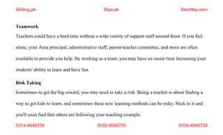 0314-4646739 0332-4646739 0336-4646739
Teamwork
Teachers could have a hard time without a wide variety of support staff around them. If you feel
alone, your Area principal, administrative staff, parent-teacher committee, and more are often
available to provide you help. By working as a team, you may have an easier time increasing your
students' ability to learn and have fun.
Risk Taking
Sometimes to get the big reward, you may need to take a risk. Being a teacher is about finding a
way to get kids to learn, and sometimes these new learning methods can be risky. Stick to it and
you'll soon find that others are following your teaching example.
Skilling.pk Diya.pk Stamflay.com
 