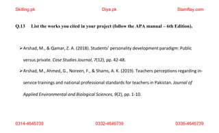 0314-4646739 0332-4646739 0336-4646739
Q.13 List the works you cited in your project (follow the APA manual – 6th Edition).
Arshad, M., & Qamar, Z. A. (2018). Students’ personality development paradigm: Public
versus private. Case Studies Journal, 7(12), pp. 42-48.
Arshad, M., Ahmed, G., Noreen, F., & Shams, A. K. (2019). Teachers perceptions regarding in-
service trainings and national professional standards for teachers in Pakistan. Journal of
Applied Environmental and Biological Sciences, 9(2), pp. 1-10.
Skilling.pk Diya.pk Stamflay.com
 