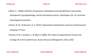 0314-4646739 0332-4646739 0336-4646739
Blatt, S. J. (2008). Polarities of experience: Relatedness and self-definition in personality
development, psychopathology, and the therapeutic process. Washington, DC, US: American
Psychological Association.
Burke, W. W., & Noumair, D. A. (2015). Organization development: A process of learning and
changing. FT Press.
Burton, R. M., Lauridsen, J., & Obel, B. (2004). The impact of organizational climate and
strategic fit on firm performance. Human Resource Management, 43(1), 6782.
Skilling.pk Diya.pk Stamflay.com
 