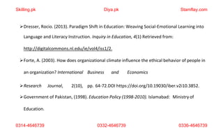 0314-4646739 0332-4646739 0336-4646739
Dresser, Rocio. (2013). Paradigm Shift in Education: Weaving Social-Emotional Learning into
Language and Literacy Instruction. Inquiry in Education, 4(1) Retrieved from:
http://digitalcommons.nl.edu/ie/vol4/iss1/2.
Forte, A. (2003). How does organizational climate influence the ethical behavior of people in
an organization? International Business and Economics
Research Journal, 2(10), pp. 64-72.DOI https://doi.org/10.19030/iber.v2i10.3852.
Government of Pakistan, (1998). Education Policy (1998-2010). Islamabad: Ministry of
Education.
Skilling.pk Diya.pk Stamflay.com
 
