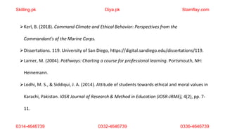 0314-4646739 0332-4646739 0336-4646739
Kerl, B. (2018). Command Climate and Ethical Behavior: Perspectives from the
Commandant's of the Marine Corps.
Dissertations. 119. University of San Diego, https://digital.sandiego.edu/dissertations/119.
Larner, M. (2004). Pathways: Charting a course for professional learning. Portsmouth, NH:
Heinemann.
Lodhi, M. S., & Siddiqui, J. A. (2014). Attitude of students towards ethical and moral values in
Karachi, Pakistan. IOSR Journal of Research & Method in Education (IOSR-JRME), 4(2), pp. 7-
11.
Skilling.pk Diya.pk Stamflay.com
 