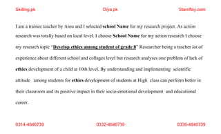 0314-4646739 0332-4646739 0336-4646739
I am a trainee teacher by Aiou and I selected school Name for my research project. As action
research was totally based on local level. I choose School Name for my action research I choose
my research topic “Develop ethics among student of grade 8” Researcher being a teacher lot of
experience about different school and collages level but research analyses one problem of lack of
ethics development of a child at 10th level, By understanding and implementing scientific
attitude among students for ethics development of students at High class can perform better in
their classroom and its positive impact in their socio-emotional development and educational
career.
Skilling.pk Diya.pk Stamflay.com
 