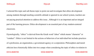 0314-4646739 0332-4646739 0336-4646739
I selected this topic and sub theme topic to point out and investigate that ethics development
among students through teaching scientific attitude is ignored in our school system, teachers are
not paying practical attention to address this issue , Although it is an important and an integral
part of the learning process. Ethics development is an essential part of any student-centered
classroom.
Etymologically, “ethics” is derived from the Greek word “ethos” which means “character” or
“conduct”. Ethics is not limited to the actions or behaviors of an individual but includes practices
of a profession, an organization, a government agency or a corporation. Philosophers and moral
ethicists have historically fallen into two camps when considering the topic of ethics in relation to
Skilling.pk Diya.pk Stamflay.com
 