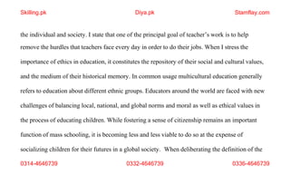 0314-4646739 0332-4646739 0336-4646739
the individual and society. I state that one of the principal goal of teacher’s work is to help
remove the hurdles that teachers face every day in order to do their jobs. When I stress the
importance of ethics in education, it constitutes the repository of their social and cultural values,
and the medium of their historical memory. In common usage multicultural education generally
refers to education about different ethnic groups. Educators around the world are faced with new
challenges of balancing local, national, and global norms and moral as well as ethical values in
the process of educating children. While fostering a sense of citizenship remains an important
function of mass schooling, it is becoming less and less viable to do so at the expense of
socializing children for their futures in a global society. When deliberating the definition of the
Skilling.pk Diya.pk Stamflay.com
 