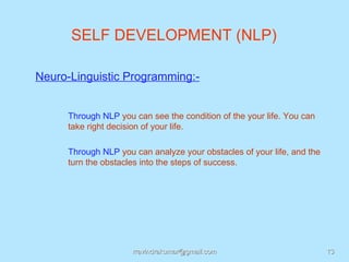 SELF DEVELOPMENT (NLP)

Neuro-Linguistic Programming:-


     Through NLP you can see the condition of the your life. You can
     take right decision of your life.

     Through NLP you can analyze your obstacles of your life, and the
     turn the obstacles into the steps of success.




                     rravindrakumar@gmail.com                           13
 