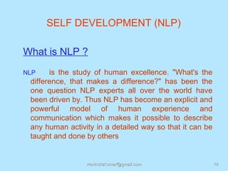SELF DEVELOPMENT (NLP)

What is NLP ?
NLP    is the study of human excellence. "What's the
 difference, that makes a difference?" has been the
 one question NLP experts all over the world have
 been driven by. Thus NLP has become an explicit and
 powerful model of human experience and
 communication which makes it possible to describe
 any human activity in a detailed way so that it can be
 taught and done by others.


                 rravindrakumar@gmail.com                 14
 