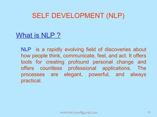 SELF DEVELOPMENT (NLP)

What is NLP ?
 NLP is a rapidly evolving field of discoveries about
 how people think, communicate, feel, and act. It offers
 tools for creating profound personal change and
 offers countless professional applications. The
 processes are elegant, powerful, and always
 practical.




                 rravindrakumar@gmail.com                  16
 