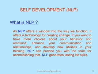 SELF DEVELOPMENT (NLP)

What is NLP ?
 As NLP offers a window into the way we function, it
 offers a technology for creating change. If you want to
 have more choices about your behavior and
 emotions, enhance your communication and
 relationships, and develop new abilities in your
 thinking, NLP can provide you with the tools for
 accomplishing that. NLP generates lasting life skills.



                 rravindrakumar@gmail.com                  18
 