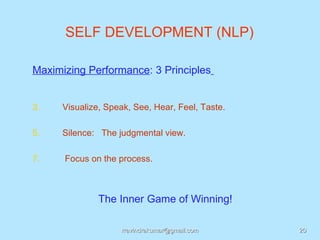 SELF DEVELOPMENT (NLP)

Maximizing Performance: 3 Principles


3.    Visualize, Speak, See, Hear, Feel, Taste.

5.    Silence: The judgmental view.

7.    Focus on the process.



               The Inner Game of Winning!

                    rravindrakumar@gmail.com      20
 