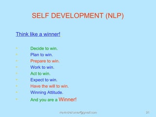 SELF DEVELOPMENT (NLP)

Think like a winner!

•     Decide to win.
•     Plan to win.
•     Prepare to win.
•     Work to win.
•     Act to win.
•     Expect to win.
•     Have the will to win.
•     Winning Attitude.
•     And you are a Winner!

                     rravindrakumar@gmail.com   21
 