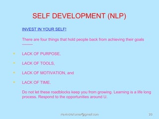 SELF DEVELOPMENT (NLP)
    INVEST IN YOUR SELF!

    There are four things that hold people back from achieving their goals
    --------

   LACK OF PURPOSE,

   LACK OF TOOLS,

   LACK OF MOTIVATION, and

   LACK OF TIME.

    Do not let these roadblocks keep you from growing. Learning is a life long
    process. Respond to the opportunities around U.



                          rravindrakumar@gmail.com                           28
 