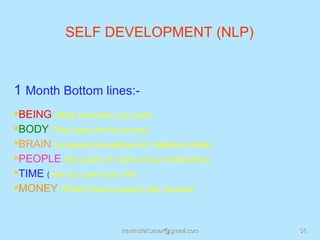 SELF DEVELOPMENT (NLP)



1 Month Bottom lines:-
BEING (What nourishes your spirit)
BODY (The vessel for the journey)
BRAIN (Increasing knowledge and intellectual skills)
PEOPLE (the quality of nature of your relationship)
TIME (how you spend your life)
MONEY (What it take to support your purpose)


                            rravindrakumar@gmail.com    31
 