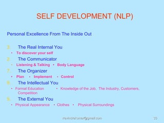 SELF DEVELOPMENT (NLP)

Personal Excellence From The Inside Out

3.       The Real Internal You
     •   To discover your self
2.       The Communicator
     •   Listening & Talking • Body Language
7.       The Organizer
     •   Plan   •   Implement     • Control

9.       The Intellectual You
     • Formal Education           • Knowledge of the Job, The Industry, Customers,
        Competition
5.       The External You
     • Physical Appearance       • Clothes •   Physical Surroundings


                                     rravindrakumar@gmail.com                        33
 