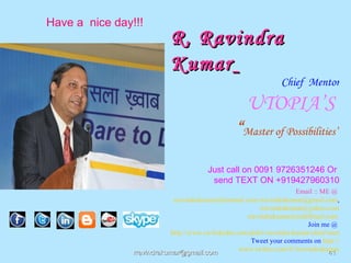 Have a nice day!!!
                            R. Ravindra
                            Kumar
                                                                 Chief Mentor

                                                      UTOPIA’S
                                                  “Master of Possibilities”
                                         Just call on 0091 9726351246 Or
                                          send TEXT ON +919427960310
                                                                       Email :: ME @
                             rravindrakumar@hotmail.com rravindrakumar@gmail.com,
                                                           rravindrakumar@yahoo.com
                                                      rravindrakumar@rediffmail.com
                                                                           Join me @
                            http://www.ca.linkedin.com/pub/r-ravindra-kumar-chief-mentor/0
                                                        Tweet your comments on http://
                                                    www.twitter.com/#!/rravindrakumar
                rravindrakumar@gmail.com                                          41
 
