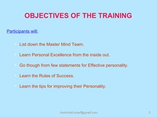 OBJECTIVES OF THE TRAINING

Participants will:

    • List down the Master Mind Team.

    • Learn Personal Excellence from the inside out.

    • Go though from few statements for Effective personality.

    • Learn the Rules of Success.

    • Learn the tips for improving their Personality.




                            rravindrakumar@gmail.com             5
 