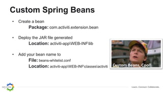 Learn. Connect. Collaborate.
Custom Spring Beans
• Create a bean
Package: com.activiti.extension.bean
• Deploy the JAR file generated
Location: activiti-appWEB-INFlib
• Add your bean name to
File: beans-whitelist.conf
Location: activiti-appWEB-INFclassesactiviti Custom Beans, Cool!
 