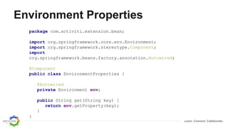 Learn. Connect. Collaborate.
Environment Properties
package com.activiti.extension.bean;
import org.springframework.core.env.Environment;
import org.springframework.stereotype.Component;
import
org.springframework.beans.factory.annotation.Autowired;
@Component
public class EnvironmentProperties {
@Autowired
private Environment env;
public String get(String key) {
return env.getProperty(key);
}
}
 