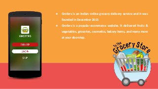 ● Grofers is an Indian online grocery delivery service and it was
founded in December 2013
● Grofers is a popular ecommerce website. It delivered fruits &
vegetables, groceries, cosmetics, bakery items, and many more
at your doorstep.
 