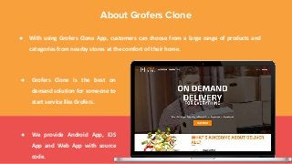 ● With using Grofers Clone App, customers can choose from a large range of products and
categories from nearby stores at the comfort of their home.
About Grofers Clone
● Grofers Clone is the best on
demand solution for someone to
start service like Grofers.
● We provide Android App, iOS
App and Web App with source
code.
 