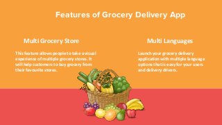 Features of Grocery Delivery App
Multi Grocery Store
This feature allows people to take a visual
experience of multiple grocery stores. It
will help customers to buy grocery from
their favourite stores.
Multi Languages
Launch your grocery delivery
application with multiple language
options that is easy for your users
and delivery drivers.
 