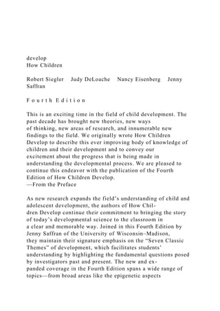 develop
How Children
Robert Siegler Judy DeLoache Nancy Eisenberg Jenny
Saffran
F o u r t h E d i t i o n
This is an exciting time in the field of child development. The
past decade has brought new theories, new ways
of thinking, new areas of research, and innumerable new
findings to the field. We originally wrote How Children
Develop to describe this ever improving body of knowledge of
children and their development and to convey our
excitement about the progress that is being made in
understanding the developmental process. We are pleased to
continue this endeavor with the publication of the Fourth
Edition of How Children Develop.
—From the Preface
As new research expands the field’s understanding of child and
adolescent development, the authors of How Chil-
dren Develop continue their commitment to bringing the story
of today’s developmental science to the classroom in
a clear and memorable way. Joined in this Fourth Edition by
Jenny Saffran of the University of Wisconsin–Madison,
they maintain their signature emphasis on the “Seven Classic
Themes” of development, which facilitates students’
understanding by highlighting the fundamental questions posed
by investigators past and present. The new and ex-
panded coverage in the Fourth Edition spans a wide range of
topics—from broad areas like the epigenetic aspects
 