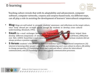 E-learning  Teaching culture reveals that with its adaptability and advancement, computer software, computer networks, corpora and corpora-based tools, via different ways, can all play a role in assisting the development of learners’ intercultural competence. Blog:   blogs are well suited  to  promote  students’ awareness  and reflections on the target culture,  since  study  abroad  per  se might  not be  enough  for  students  to  develop  cross- cultural understanding  (Kramsch, 1991 ) Email:   the  e-mail  exchanges  between  the  English-Spanish  pairs  of  students  helped  them  develop  different components  of  intercultural  communicative  competence (O’Dowd, 2006),How ever  Belz  (2003)  found that e-mail conversations between American and German students did not always produce a positive outcome. E-forum:   students’ e-forum entries demonstrated four types of intercultural competences: (A) interest in knowing other people’s way of life and introducing one’s own culture to others, (B) ability to change perspective, (C) knowledge about one’s own and others’ culture for intercultural communication, and (D) knowledge about intercultural communication processes. 