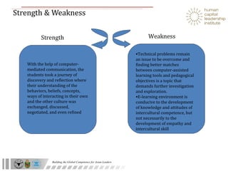Strength & Weakness With the help of computer-mediated communication, the students took a journey of discovery and reflection where their understanding of the behaviors, beliefs, concepts, ways of interacting in their own and the other culture was exchanged, discussed, negotiated, and even refined Technical problems remain an issue to be overcome and finding better matches between computer-assisted learning tools and pedagogical objectives is a topic that demands further investigation and exploration. E-learning environment is conducive to the development of knowledge and attitudes of intercultural competence, but not necessarily to the development of empathy and intercultural skill Strength Weakness 