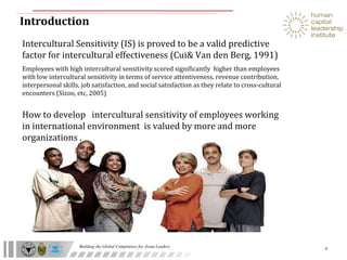 Introduction  Intercultural Sensitivity (IS) is proved to be a valid predictive factor for intercultural effectiveness (Cui& Van den Berg, 1991) Employees with high intercultural sensitivity scored significantly  higher than employees with low intercultural sensitivity in terms of service attentiveness, revenue contribution, interpersonal skills, job satisfaction, and social satisfaction as they relate to cross-cultural encounters (Sizoo, etc, 2005) How to develop  intercultural sensitivity of employees working in international environment  is valued by more and more organizations . 