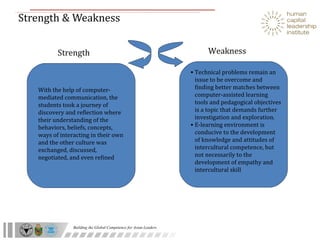 Strength & Weakness With the help of computer-mediated communication, the students took a journey of discovery and reflection where their understanding of the behaviors, beliefs, concepts, ways of interacting in their own and the other culture was exchanged, discussed, negotiated, and even refined Technical problems remain an issue to be overcome and finding better matches between computer-assisted learning tools and pedagogical objectives is a topic that demands further investigation and exploration. E-learning environment is conducive to the development of knowledge and attitudes of intercultural competence, but not necessarily to the development of empathy and intercultural skill Strength Weakness 