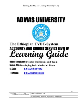 Training, Teaching and Learning Materials(TTLM)
0
TTLM Development Manual Date: September ,2017
Compiled by: Business & Finance Department
ADMAS UNIVERSITY
The Ethiopian TVET-System
ACCOUNTS AND BUDGET SERVICE LEVEL IV
Unit of Competence Develop Individuals and Team
Module Title Developing Individuals and Team
LG Code: EIS ABS4 20 0812
TTLM Code: EIS ABS4M 20 0812
Learning Guide
 