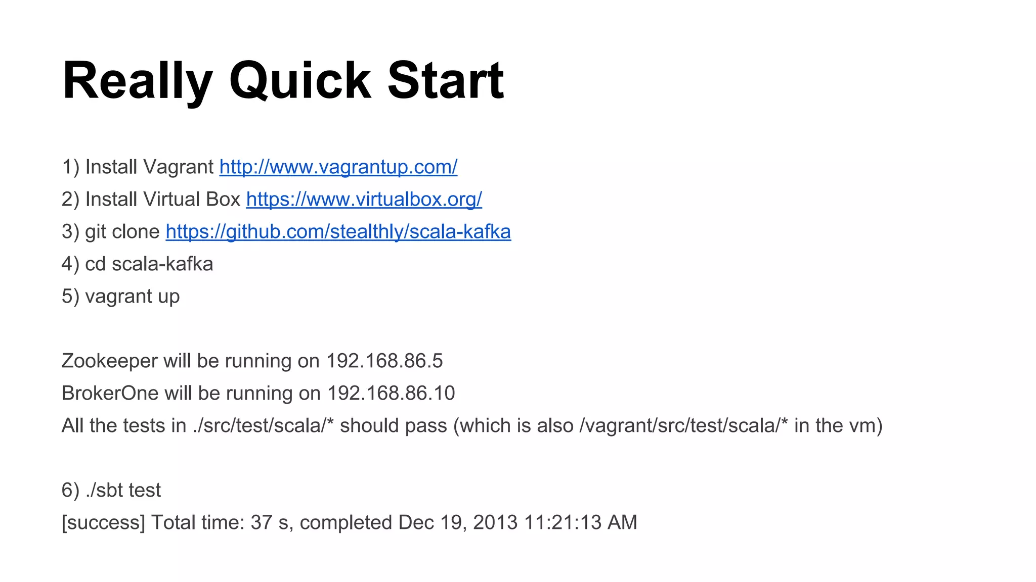 Really Quick Start
1) Install Vagrant http://www.vagrantup.com/
2) Install Virtual Box https://www.virtualbox.org/
3) git clone https://github.com/stealthly/scala-kafka
4) cd scala-kafka
5) vagrant up
Zookeeper will be running on 192.168.86.5
BrokerOne will be running on 192.168.86.10
All the tests in ./src/test/scala/* should pass (which is also /vagrant/src/test/scala/* in the vm)
6) ./sbt test
[success] Total time: 37 s, completed Dec 19, 2013 11:21:13 AM

 