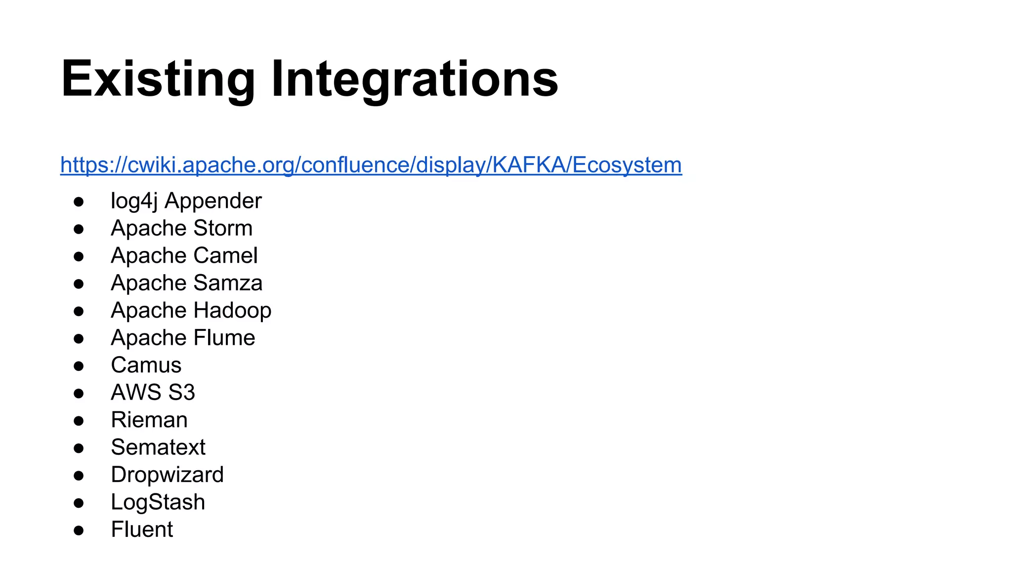 Existing Integrations
https://cwiki.apache.org/confluence/display/KAFKA/Ecosystem
●
●
●
●
●
●
●
●
●
●
●
●
●

log4j Appender
Apache Storm
Apache Camel
Apache Samza
Apache Hadoop
Apache Flume
Camus
AWS S3
Rieman
Sematext
Dropwizard
LogStash
Fluent

 
