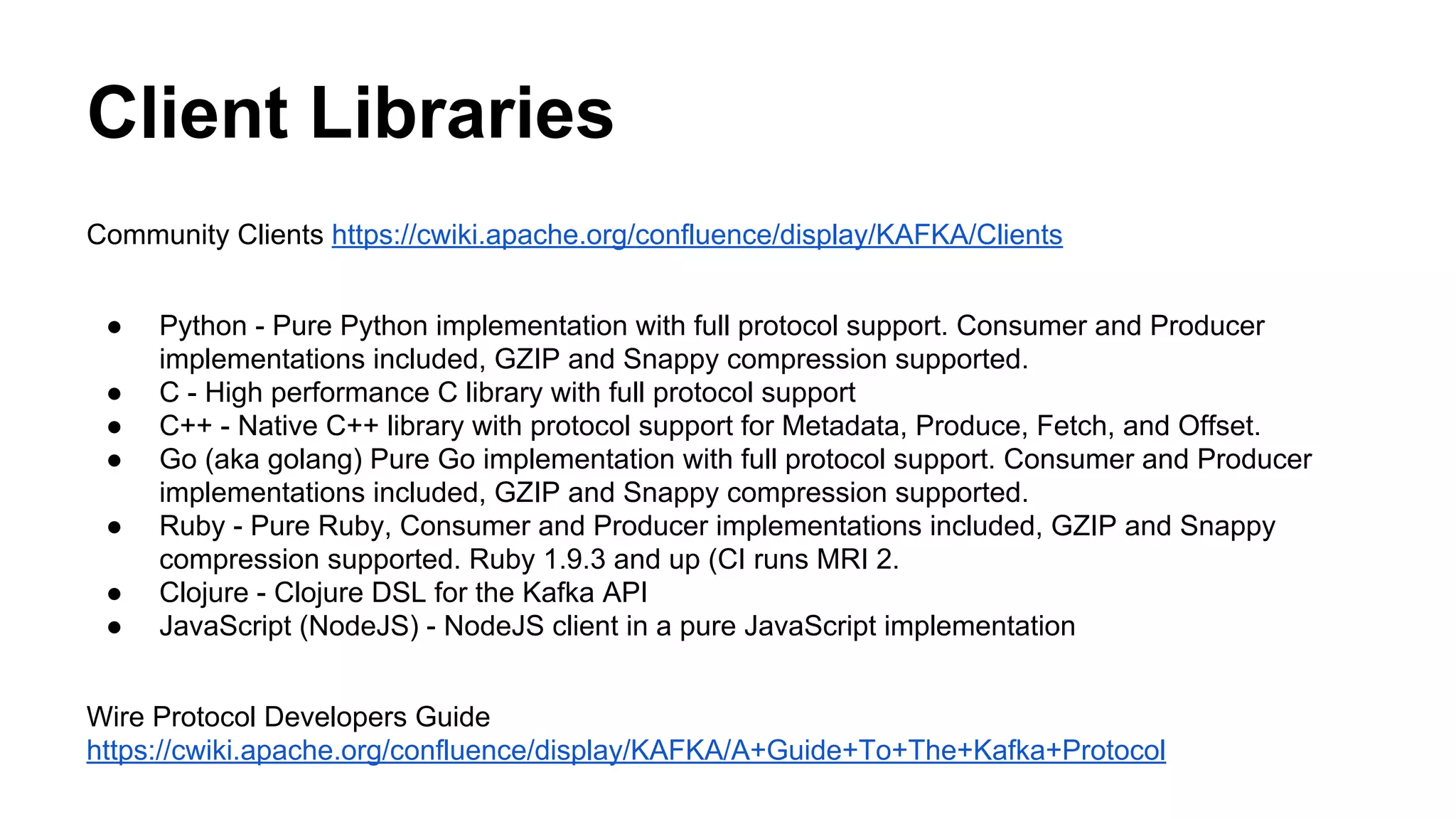Client Libraries
Community Clients https://cwiki.apache.org/confluence/display/KAFKA/Clients
●
●
●
●
●
●
●

Python - Pure Python implementation with full protocol support. Consumer and Producer
implementations included, GZIP and Snappy compression supported.
C - High performance C library with full protocol support
C++ - Native C++ library with protocol support for Metadata, Produce, Fetch, and Offset.
Go (aka golang) Pure Go implementation with full protocol support. Consumer and Producer
implementations included, GZIP and Snappy compression supported.
Ruby - Pure Ruby, Consumer and Producer implementations included, GZIP and Snappy
compression supported. Ruby 1.9.3 and up (CI runs MRI 2.
Clojure - Clojure DSL for the Kafka API
JavaScript (NodeJS) - NodeJS client in a pure JavaScript implementation

Wire Protocol Developers Guide
https://cwiki.apache.org/confluence/display/KAFKA/A+Guide+To+The+Kafka+Protocol

 