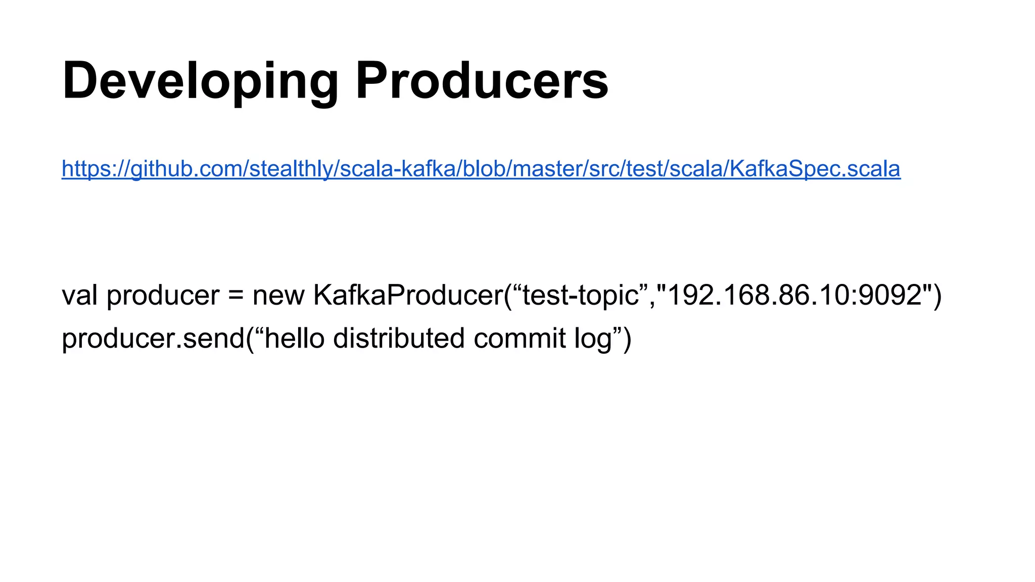 Developing Producers
https://github.com/stealthly/scala-kafka/blob/master/src/test/scala/KafkaSpec.scala

val producer = new KafkaProducer(“test-topic”,"192.168.86.10:9092")
producer.send(“hello distributed commit log”)

 