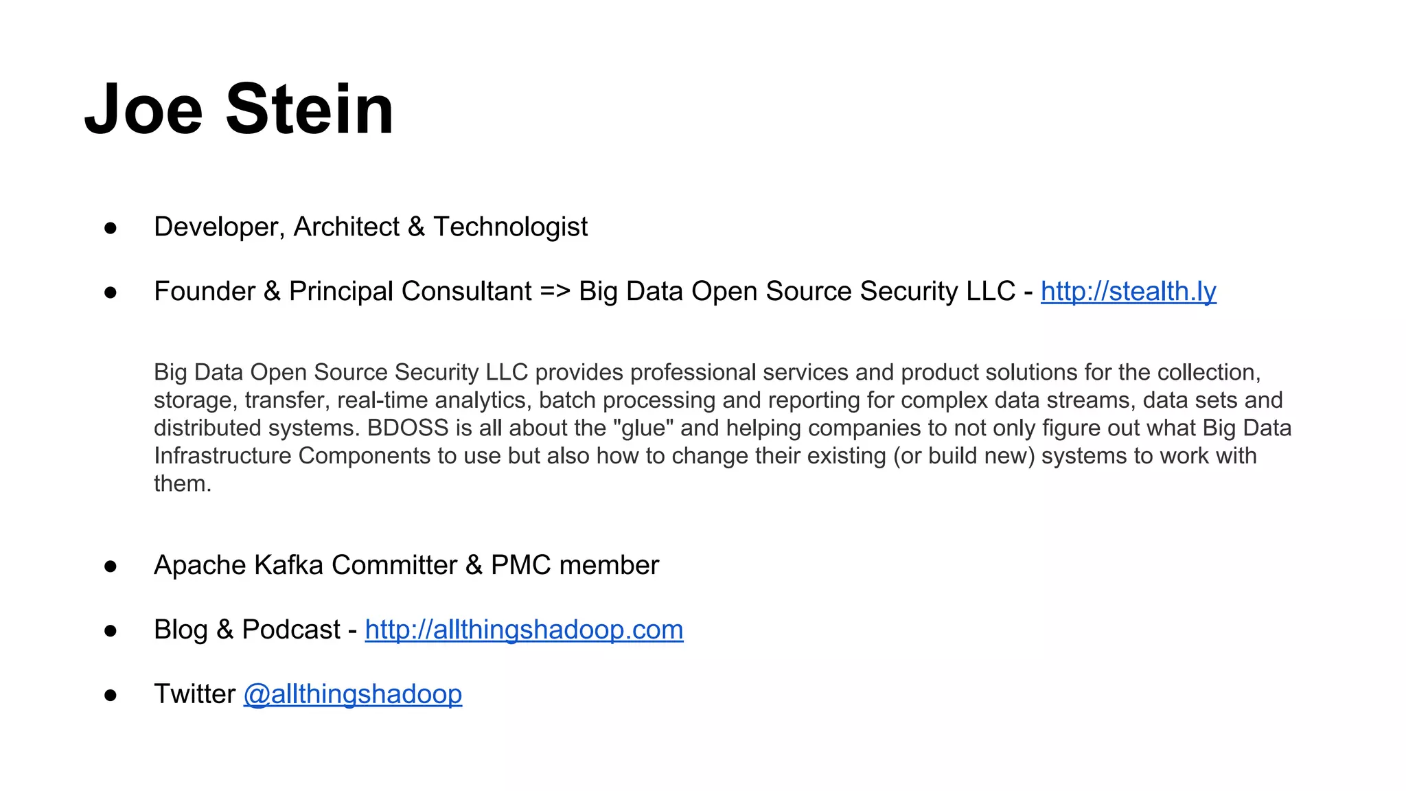 Joe Stein
●

Developer, Architect & Technologist

●

Founder & Principal Consultant => Big Data Open Source Security LLC - http://stealth.ly
Big Data Open Source Security LLC provides professional services and product solutions for the collection,
storage, transfer, real-time analytics, batch processing and reporting for complex data streams, data sets and
distributed systems. BDOSS is all about the "glue" and helping companies to not only figure out what Big Data
Infrastructure Components to use but also how to change their existing (or build new) systems to work with
them.

●

Apache Kafka Committer & PMC member

●

Blog & Podcast - http://allthingshadoop.com

●

Twitter @allthingshadoop

 
