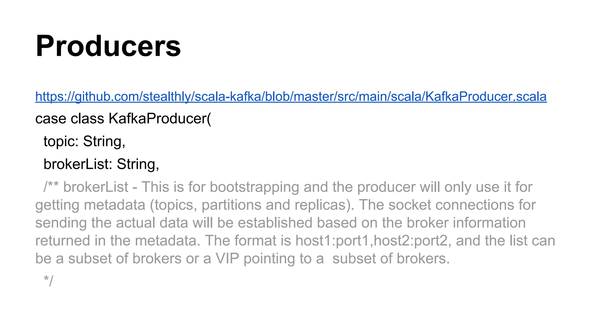 Producers
https://github.com/stealthly/scala-kafka/blob/master/src/main/scala/KafkaProducer.scala

case class KafkaProducer(
topic: String,
brokerList: String,
/** brokerList - This is for bootstrapping and the producer will only use it for
getting metadata (topics, partitions and replicas). The socket connections for
sending the actual data will be established based on the broker information
returned in the metadata. The format is host1:port1,host2:port2, and the list can
be a subset of brokers or a VIP pointing to a subset of brokers.
*/

 