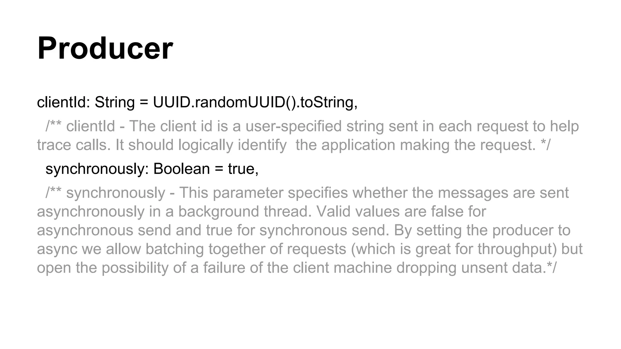 Producer
clientId: String = UUID.randomUUID().toString,
/** clientId - The client id is a user-specified string sent in each request to help
trace calls. It should logically identify the application making the request. */
synchronously: Boolean = true,
/** synchronously - This parameter specifies whether the messages are sent
asynchronously in a background thread. Valid values are false for
asynchronous send and true for synchronous send. By setting the producer to
async we allow batching together of requests (which is great for throughput) but
open the possibility of a failure of the client machine dropping unsent data.*/

 
