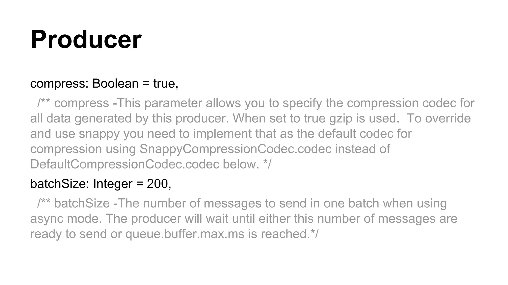 Producer
compress: Boolean = true,
/** compress -This parameter allows you to specify the compression codec for
all data generated by this producer. When set to true gzip is used. To override
and use snappy you need to implement that as the default codec for
compression using SnappyCompressionCodec.codec instead of
DefaultCompressionCodec.codec below. */
batchSize: Integer = 200,
/** batchSize -The number of messages to send in one batch when using
async mode. The producer will wait until either this number of messages are
ready to send or queue.buffer.max.ms is reached.*/

 