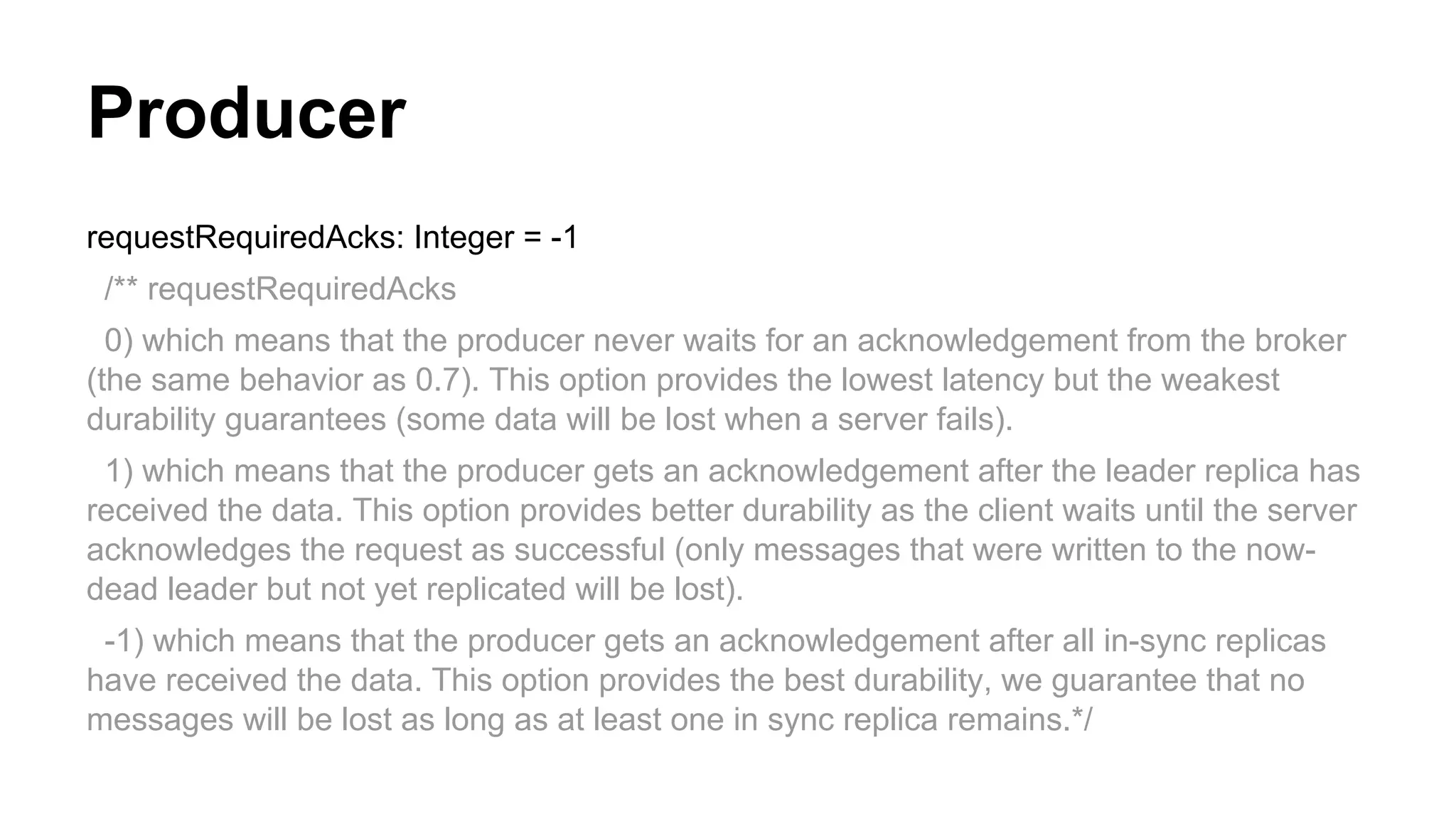 Producer
requestRequiredAcks: Integer = -1
/** requestRequiredAcks
0) which means that the producer never waits for an acknowledgement from the broker
(the same behavior as 0.7). This option provides the lowest latency but the weakest
durability guarantees (some data will be lost when a server fails).
1) which means that the producer gets an acknowledgement after the leader replica has
received the data. This option provides better durability as the client waits until the server
acknowledges the request as successful (only messages that were written to the nowdead leader but not yet replicated will be lost).
-1) which means that the producer gets an acknowledgement after all in-sync replicas
have received the data. This option provides the best durability, we guarantee that no
messages will be lost as long as at least one in sync replica remains.*/

 