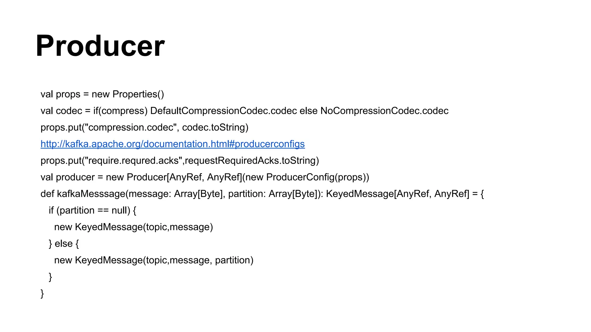 Producer
val props = new Properties()
val codec = if(compress) DefaultCompressionCodec.codec else NoCompressionCodec.codec
props.put("compression.codec", codec.toString)
http://kafka.apache.org/documentation.html#producerconfigs
props.put("require.requred.acks",requestRequiredAcks.toString)
val producer = new Producer[AnyRef, AnyRef](new ProducerConfig(props))
def kafkaMesssage(message: Array[Byte], partition: Array[Byte]): KeyedMessage[AnyRef, AnyRef] = {
if (partition == null) {
new KeyedMessage(topic,message)
} else {
new KeyedMessage(topic,message, partition)
}
}

 