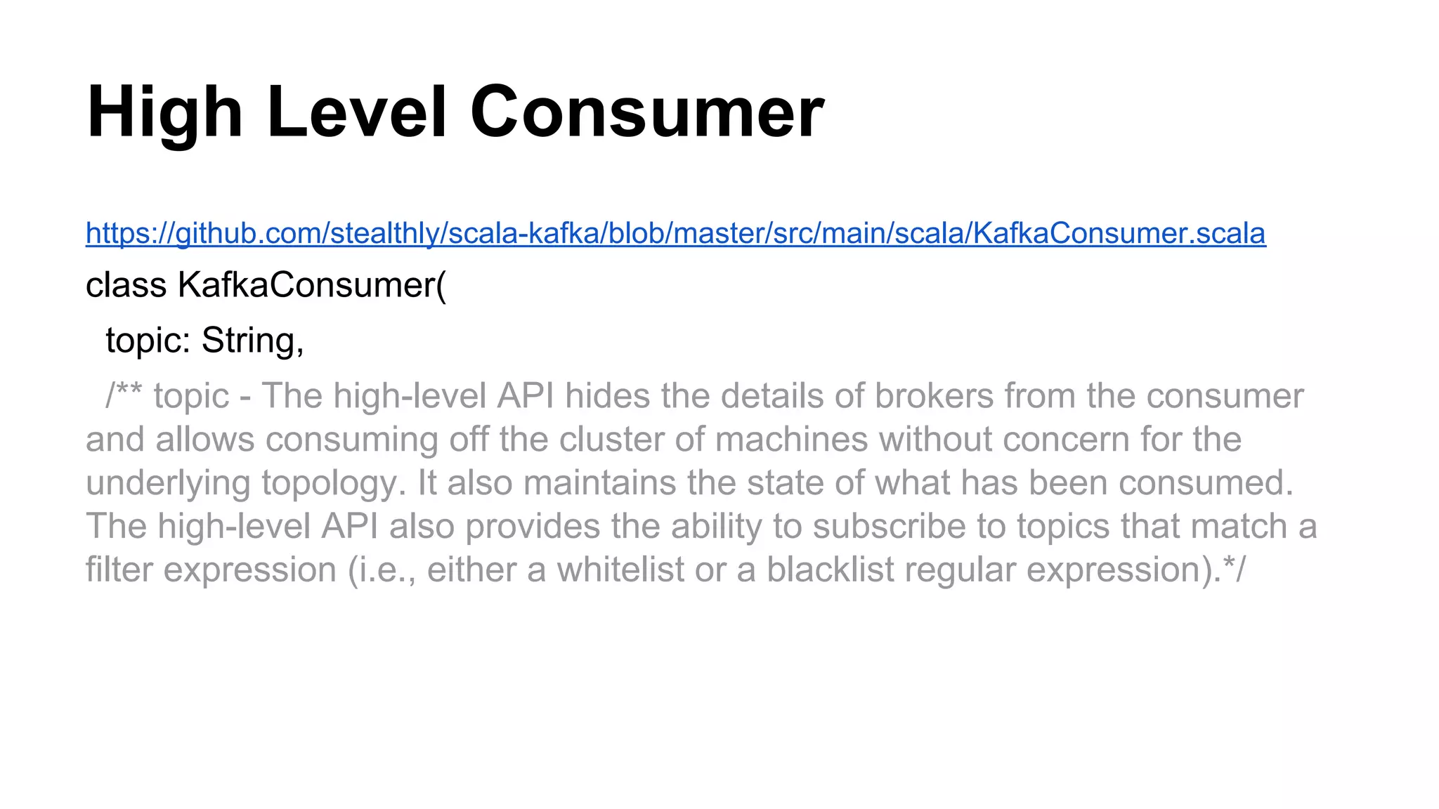 High Level Consumer
https://github.com/stealthly/scala-kafka/blob/master/src/main/scala/KafkaConsumer.scala

class KafkaConsumer(
topic: String,
/** topic - The high-level API hides the details of brokers from the consumer
and allows consuming off the cluster of machines without concern for the
underlying topology. It also maintains the state of what has been consumed.
The high-level API also provides the ability to subscribe to topics that match a
filter expression (i.e., either a whitelist or a blacklist regular expression).*/

 