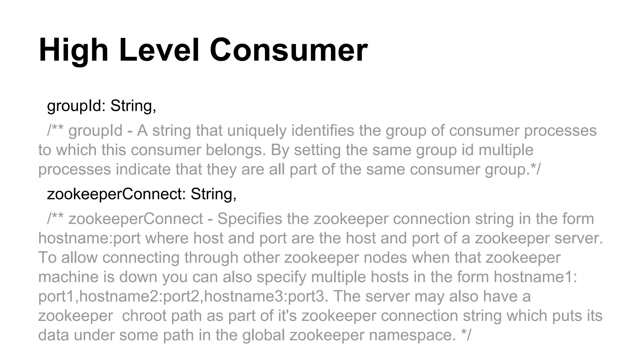 High Level Consumer
groupId: String,
/** groupId - A string that uniquely identifies the group of consumer processes
to which this consumer belongs. By setting the same group id multiple
processes indicate that they are all part of the same consumer group.*/
zookeeperConnect: String,
/** zookeeperConnect - Specifies the zookeeper connection string in the form
hostname:port where host and port are the host and port of a zookeeper server.
To allow connecting through other zookeeper nodes when that zookeeper
machine is down you can also specify multiple hosts in the form hostname1:
port1,hostname2:port2,hostname3:port3. The server may also have a
zookeeper chroot path as part of it's zookeeper connection string which puts its
data under some path in the global zookeeper namespace. */

 