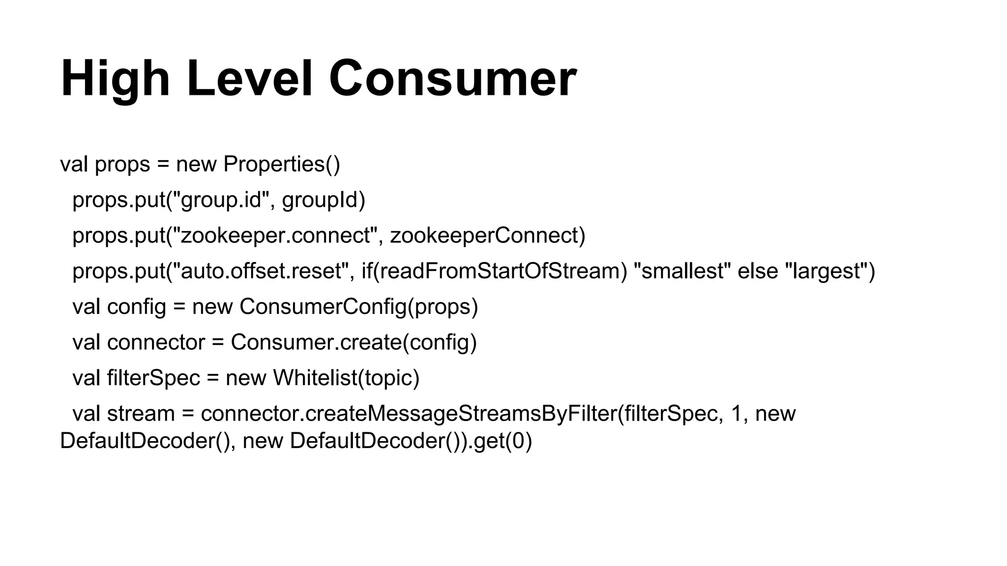High Level Consumer
val props = new Properties()
props.put("group.id", groupId)
props.put("zookeeper.connect", zookeeperConnect)
props.put("auto.offset.reset", if(readFromStartOfStream) "smallest" else "largest")
val config = new ConsumerConfig(props)
val connector = Consumer.create(config)
val filterSpec = new Whitelist(topic)
val stream = connector.createMessageStreamsByFilter(filterSpec, 1, new
DefaultDecoder(), new DefaultDecoder()).get(0)

 